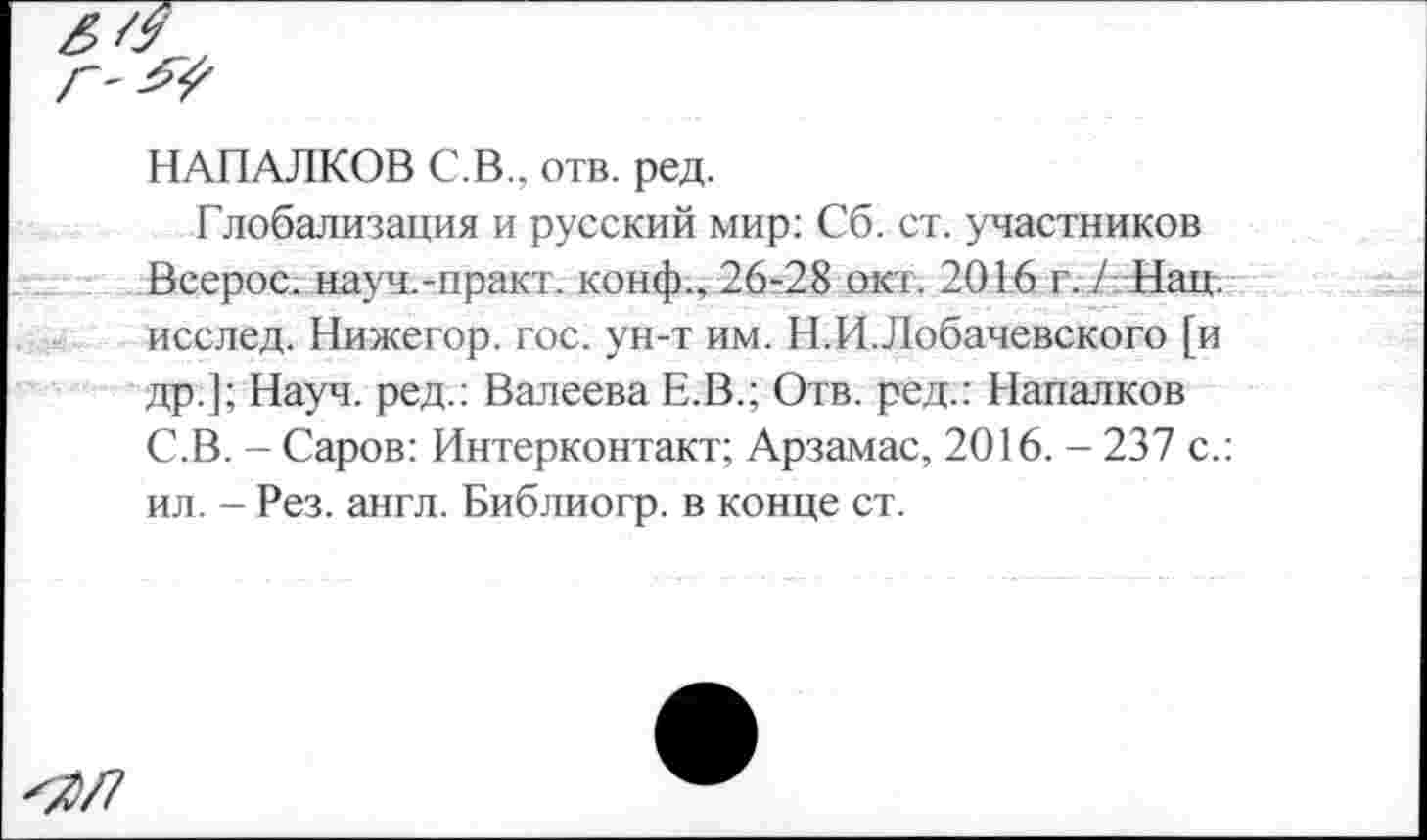 ﻿Г'
НАПАЛКОВ С.В., отв. ред.
Глобализация и русский мир: Сб. ст. участников Всерос. науч.-практ. конф.. 26-28 окт. 2016 г. / Нац. исслед. Нижегор. гос. ун-т им. Н.И.Лобачевского [и др.]; Науч, ред.: Валеева Е.В.; Отв. ред.: Напалков С.В. - Саров: Интерконтакт; Арзамас, 2016. - 237 с.: ил. - Рез. англ. Библиогр. в конце ст.
<2/7